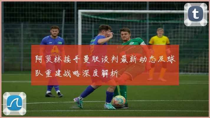阿莫林接手曼联谈判最新动态及球队重建战略深度解析