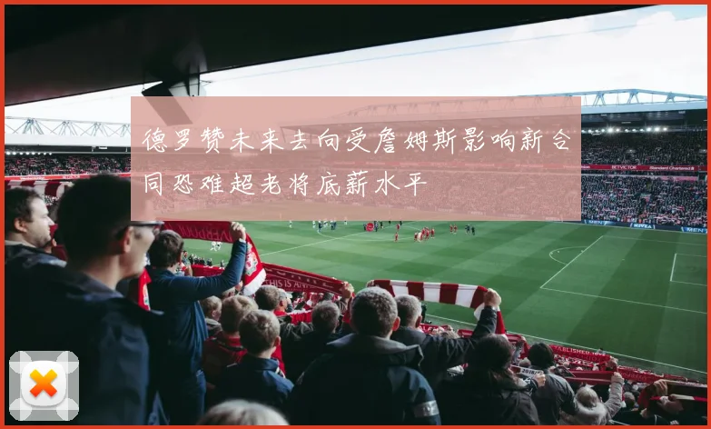 德罗赞未来去向受詹姆斯影响新合同恐难超老将底薪水平