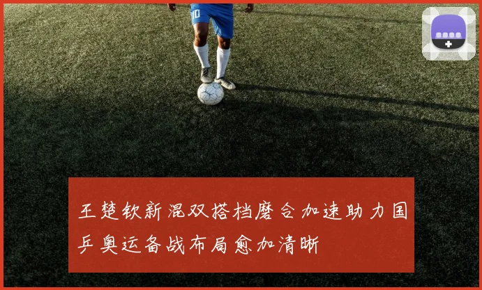王楚钦新混双搭档磨合加速助力国乒奥运备战布局愈加清晰