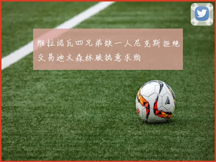 维拉诺瓦四兄弟缺一人尼克斯拒绝交易迪文森林狼执意求购
