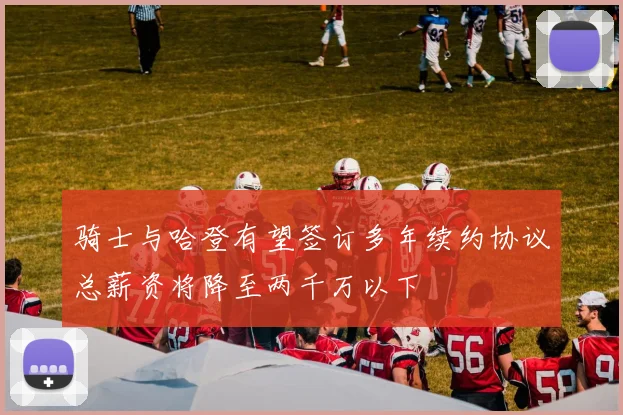 骑士与哈登有望签订多年续约协议总薪资将降至两千万以下