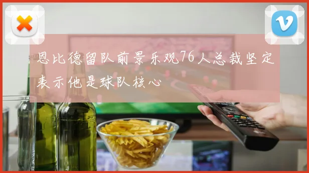 恩比德留队前景乐观76人总裁坚定表示他是球队核心