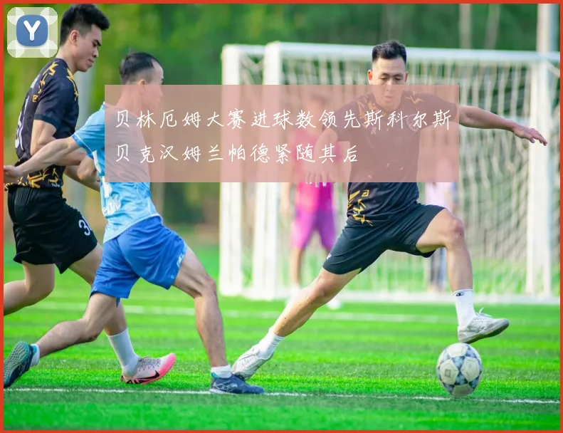 贝林厄姆大赛进球数领先斯科尔斯贝克汉姆兰帕德紧随其后