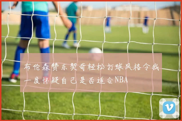 布伦森赞东契奇轻松打球风格令我一度怀疑自己是否适合NBA