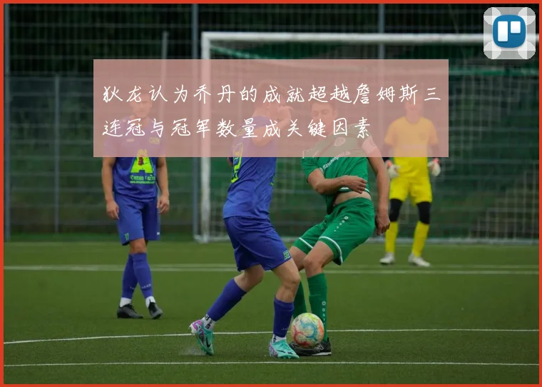 狄龙认为乔丹的成就超越詹姆斯三连冠与冠军数量成关键因素