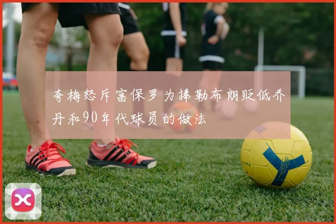 夸梅怒斥富保罗为捧勒布朗贬低乔丹和90年代球员的做法
