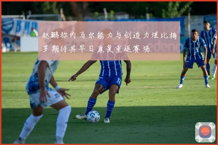 赵鹏称内马尔能力与创造力堪比梅罗期待其早日康复重返赛场