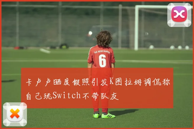 卡卢卢晒度假照引发K图拉姆调侃称自己玩Switch不带队友