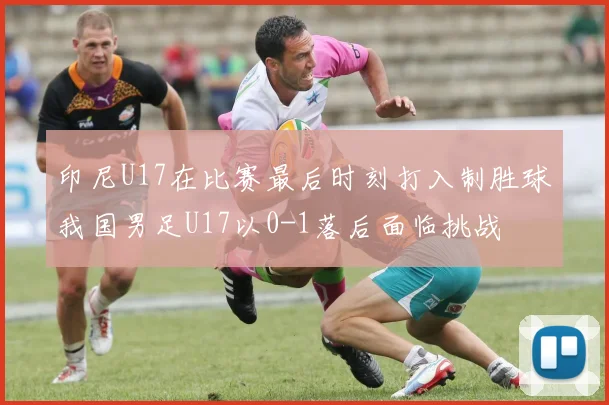 印尼U17在比赛最后时刻打入制胜球我国男足U17以0-1落后面临挑战
