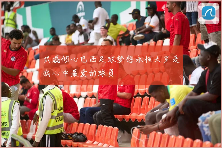 武磊倾心巴西足球梦想永恒大罗是我心中最爱的球员