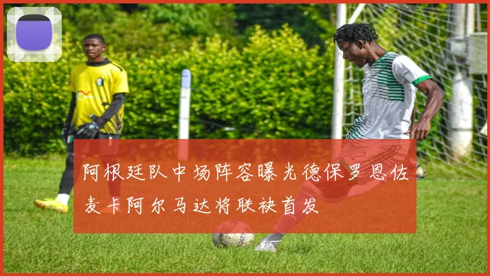 阿根廷队中场阵容曝光德保罗恩佐麦卡阿尔马达将联袂首发