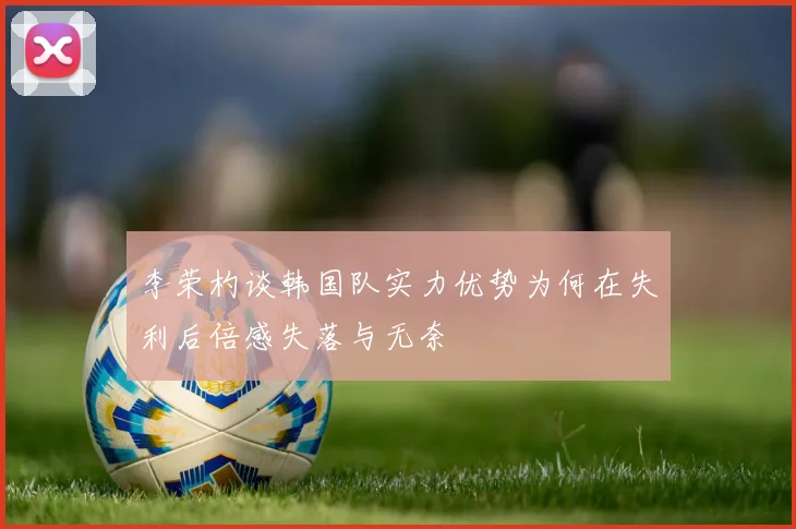 李荣杓谈韩国队实力优势为何在失利后倍感失落与无奈