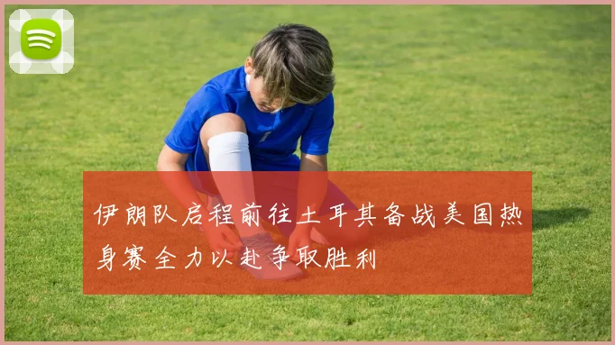 伊朗队启程前往土耳其备战美国热身赛全力以赴争取胜利