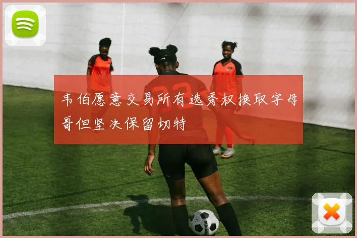 韦伯愿意交易所有选秀权换取字母哥但坚决保留切特