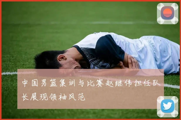中国男篮集训与比赛赵继伟担任队长展现领袖风范