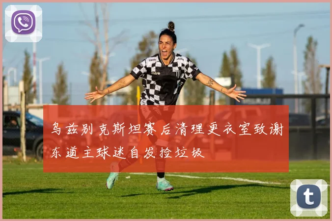 乌兹别克斯坦赛后清理更衣室致谢东道主球迷自发捡垃圾