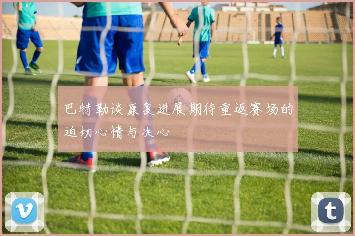 巴特勒谈康复进展期待重返赛场的迫切心情与决心