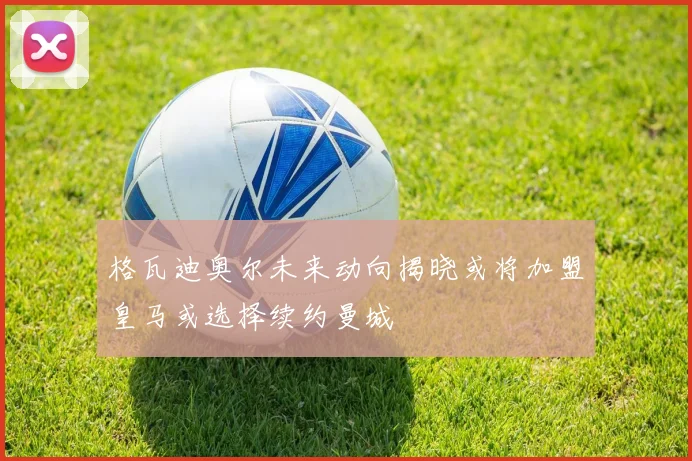 格瓦迪奥尔未来动向揭晓或将加盟皇马或选择续约曼城