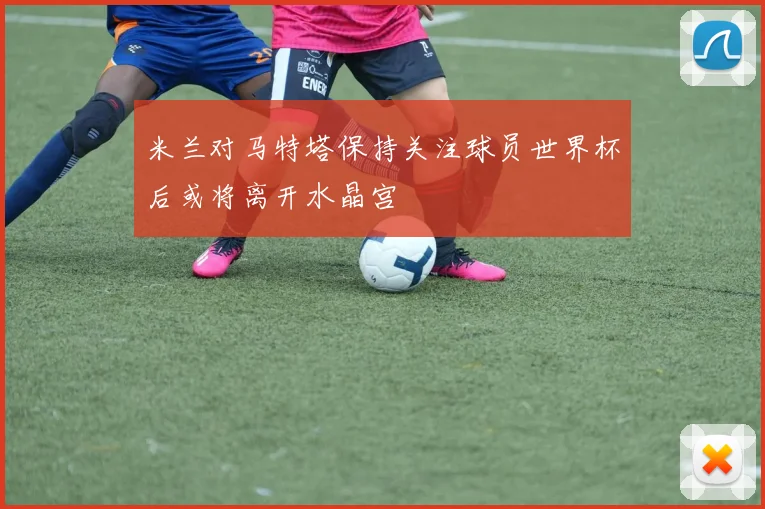 米兰对马特塔保持关注球员世界杯后或将离开水晶宫
