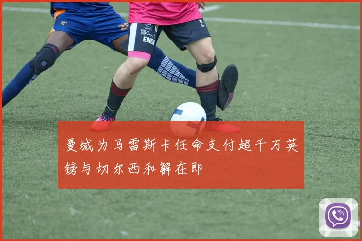 曼城为马雷斯卡任命支付超千万英镑与切尔西和解在即