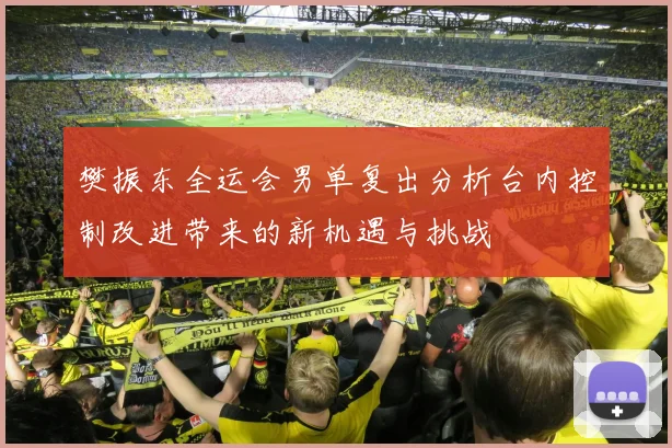 樊振东全运会男单复出分析台内控制改进带来的新机遇与挑战