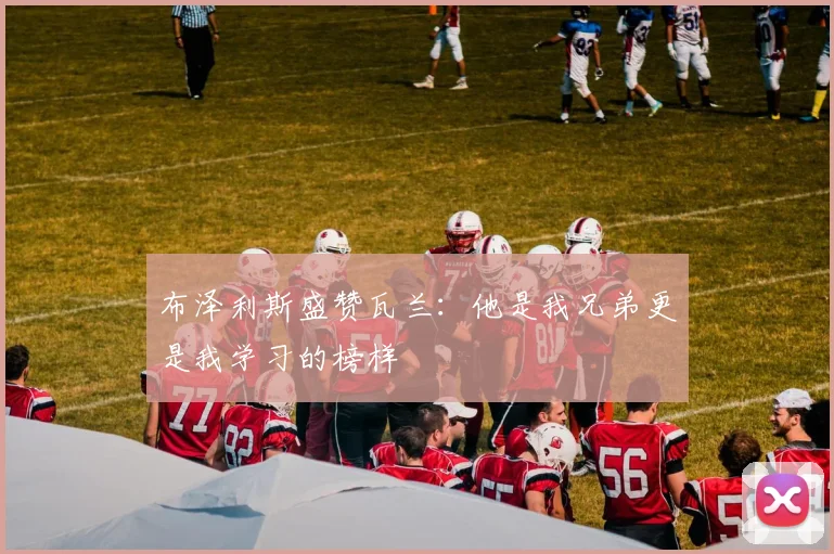 布泽利斯盛赞瓦兰：他是我兄弟更是我学习的榜样