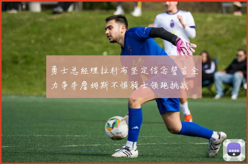 勇士总经理拉科布坚定信念誓言全力争夺詹姆斯不惧骑士领跑挑战